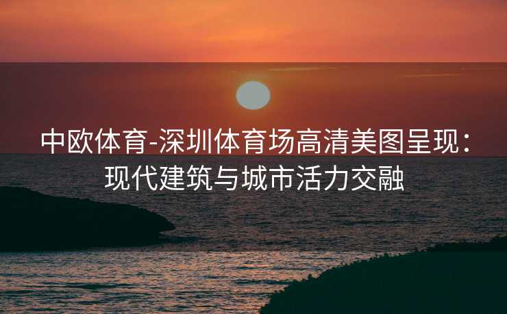 中欧体育-深圳体育场高清美图呈现：现代建筑与城市活力交融