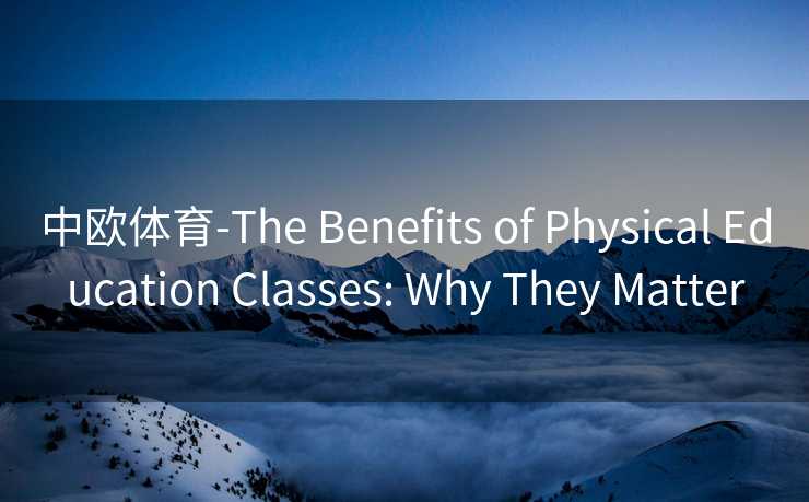 中欧体育-The Benefits of Physical Education Classes: Why They Matter