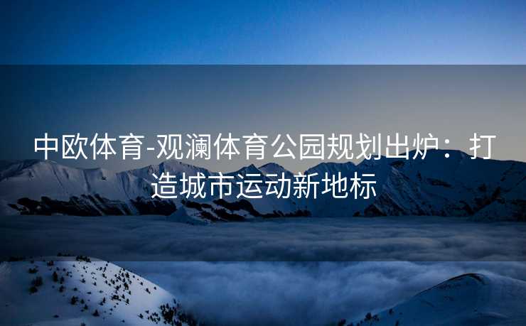 中欧体育-观澜体育公园规划出炉：打造城市运动新地标