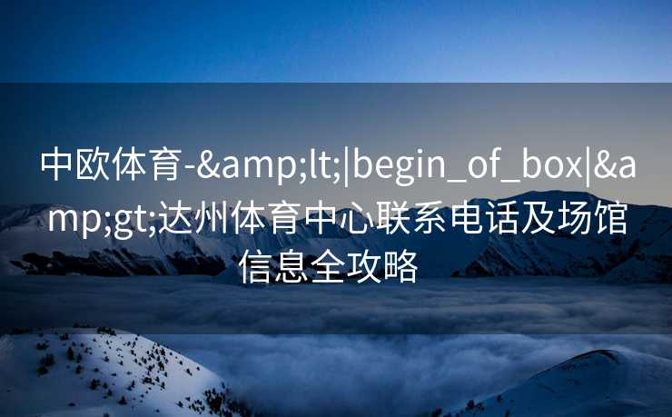 中欧体育-&lt;|begin_of_box|&gt;达州体育中心联系电话及场馆信息全攻略  