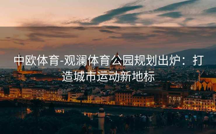 中欧体育-观澜体育公园规划出炉：打造城市运动新地标