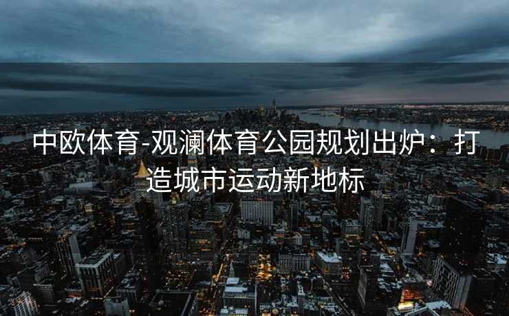 中欧体育-观澜体育公园规划出炉：打造城市运动新地标