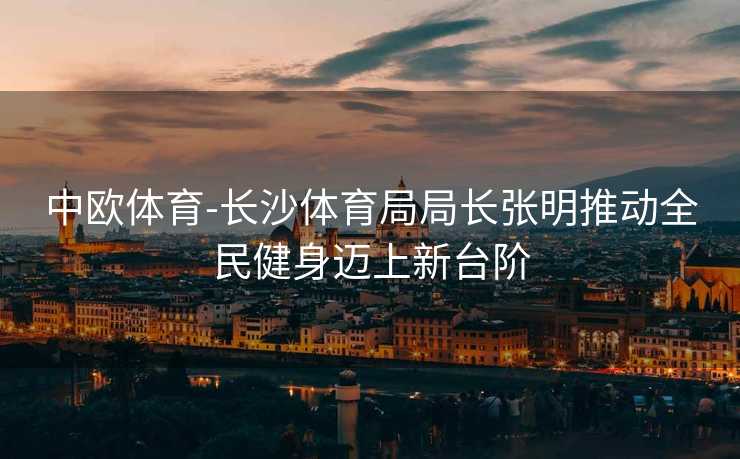 中欧体育-长沙体育局局长张明推动全民健身迈上新台阶