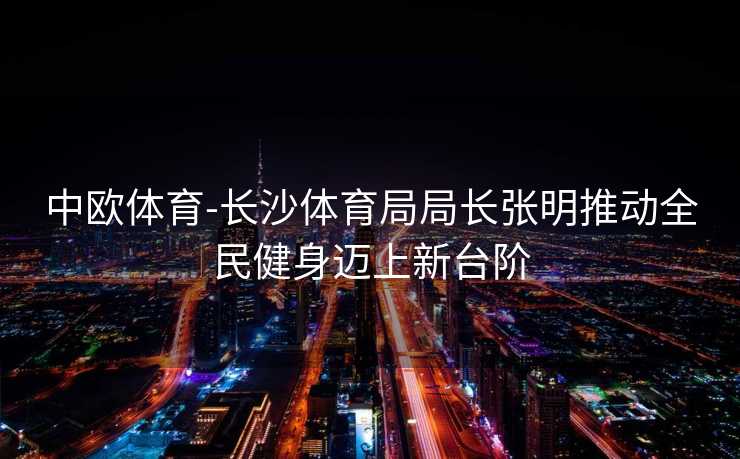 中欧体育-长沙体育局局长张明推动全民健身迈上新台阶