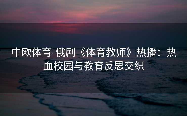 中欧体育-俄剧《体育教师》热播：热血校园与教育反思交织