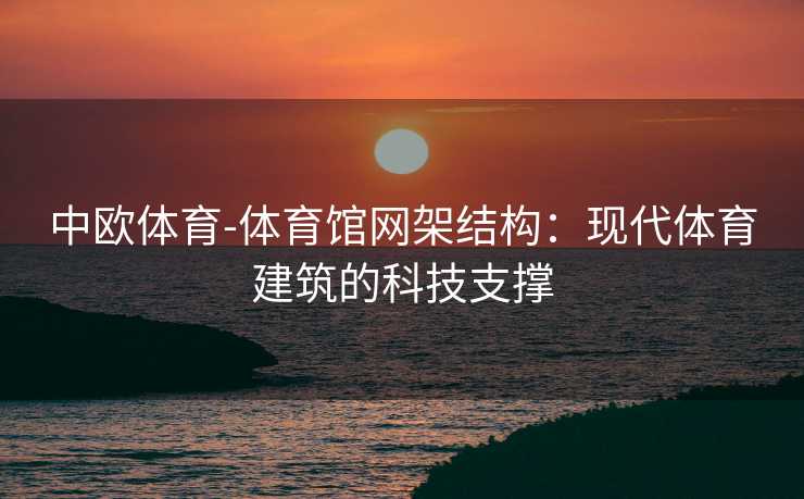 中欧体育-体育馆网架结构：现代体育建筑的科技支撑