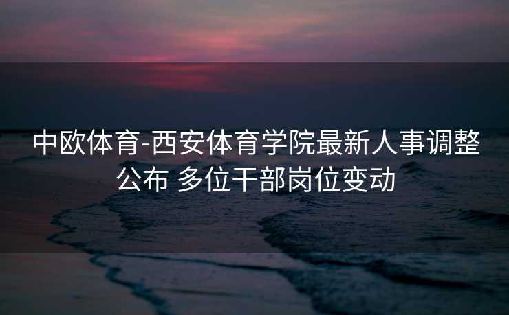 中欧体育-西安体育学院最新人事调整公布 多位干部岗位变动