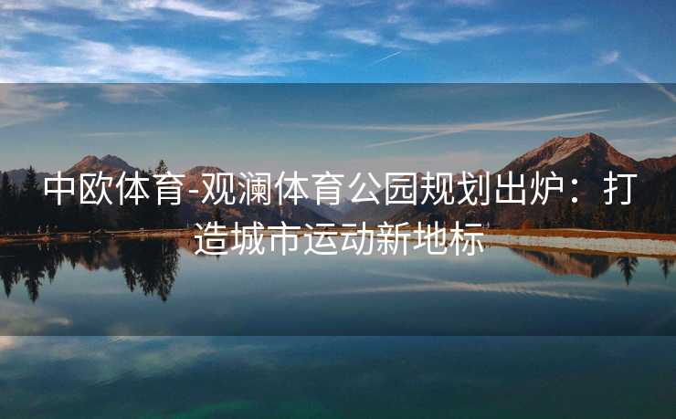 中欧体育-观澜体育公园规划出炉：打造城市运动新地标