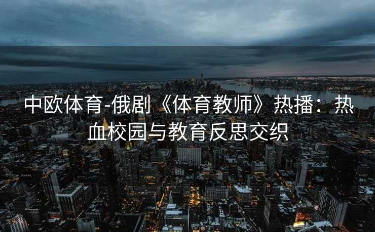 中欧体育-俄剧《体育教师》热播：热血校园与教育反思交织