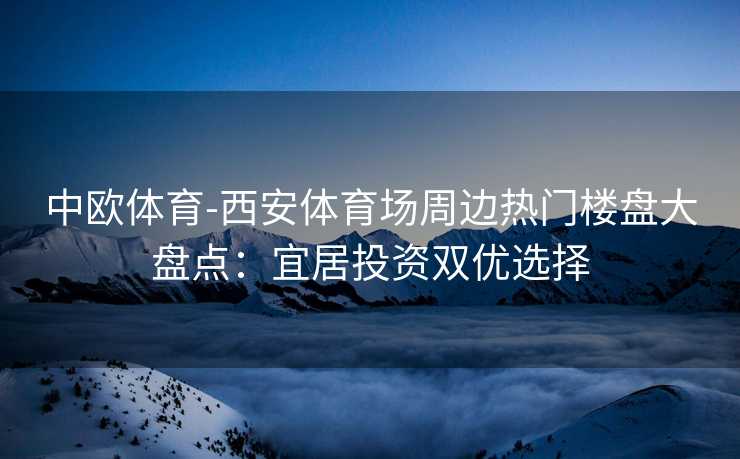 中欧体育-西安体育场周边热门楼盘大盘点：宜居投资双优选择