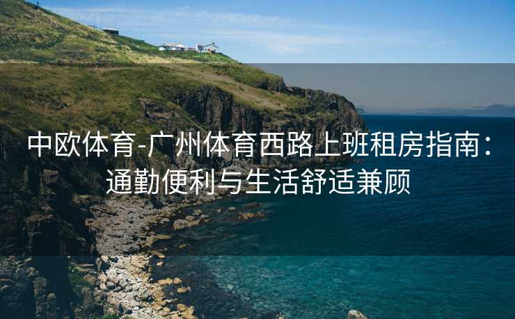 中欧体育-广州体育西路上班租房指南：通勤便利与生活舒适兼顾