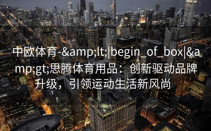 中欧体育-&lt;|begin_of_box|&gt;思腾体育用品：创新驱动品牌升级，引领运动生活新风尚  