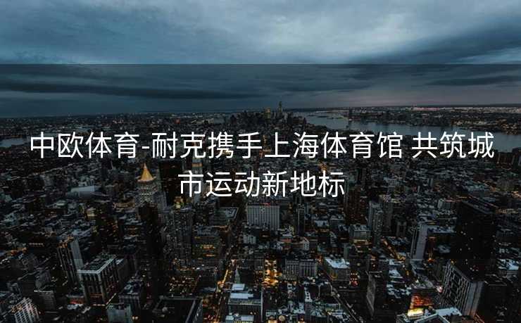中欧体育-耐克携手上海体育馆 共筑城市运动新地标