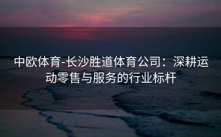 中欧体育-长沙胜道体育公司：深耕运动零售与服务的行业标杆