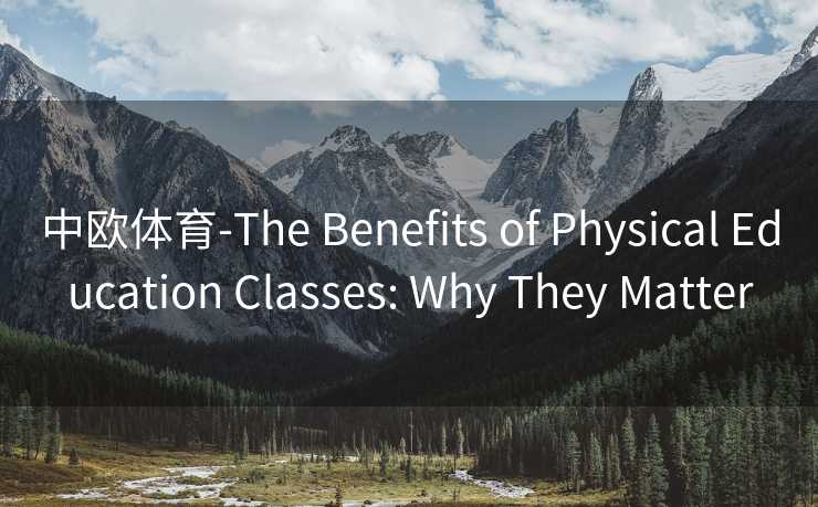中欧体育-The Benefits of Physical Education Classes: Why They Matter