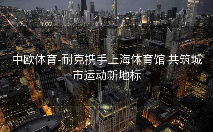 中欧体育-耐克携手上海体育馆 共筑城市运动新地标
