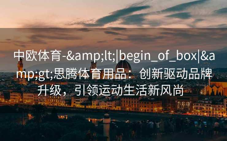 中欧体育-&lt;|begin_of_box|&gt;思腾体育用品：创新驱动品牌升级，引领运动生活新风尚  