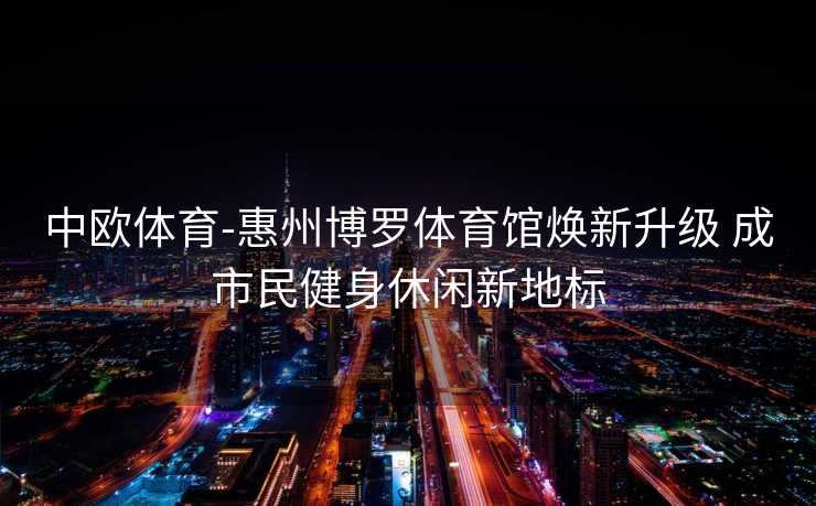中欧体育-惠州博罗体育馆焕新升级 成市民健身休闲新地标