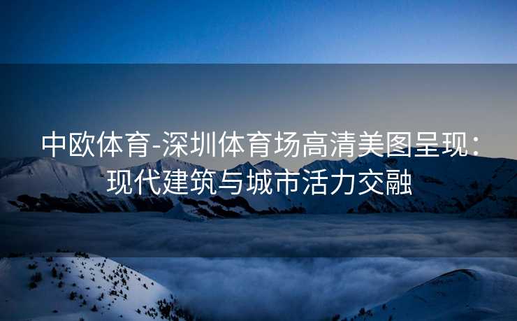 中欧体育-深圳体育场高清美图呈现：现代建筑与城市活力交融