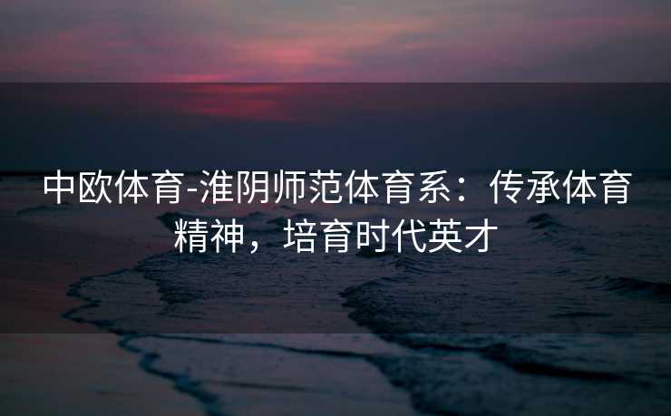 中欧体育-淮阴师范体育系：传承体育精神，培育时代英才
