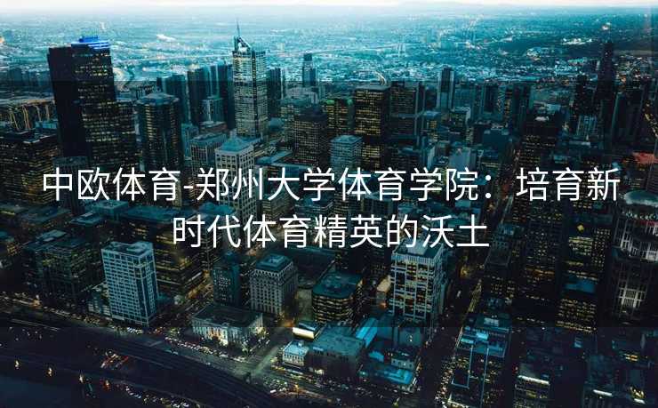 中欧体育-郑州大学体育学院：培育新时代体育精英的沃土