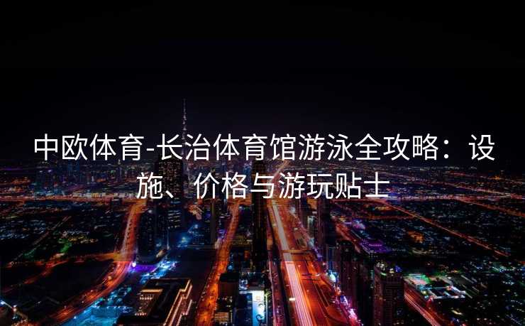 中欧体育-长治体育馆游泳全攻略：设施、价格与游玩贴士