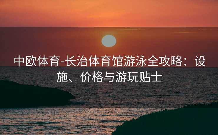 中欧体育-长治体育馆游泳全攻略：设施、价格与游玩贴士