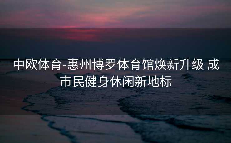 中欧体育-惠州博罗体育馆焕新升级 成市民健身休闲新地标
