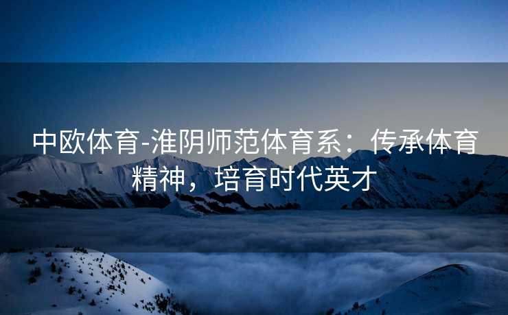 中欧体育-淮阴师范体育系：传承体育精神，培育时代英才