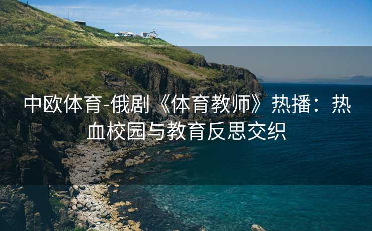 中欧体育-俄剧《体育教师》热播：热血校园与教育反思交织