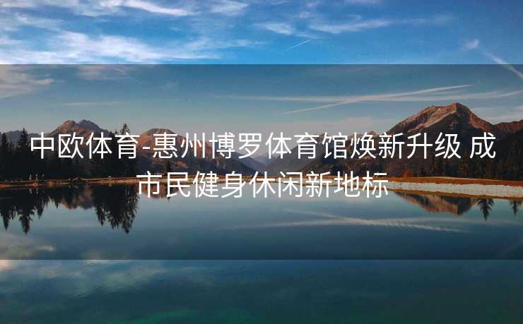 中欧体育-惠州博罗体育馆焕新升级 成市民健身休闲新地标