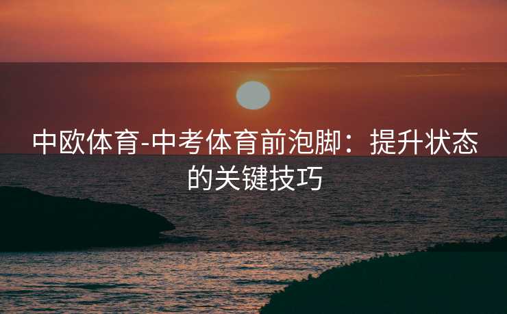 中欧体育-中考体育前泡脚：提升状态的关键技巧