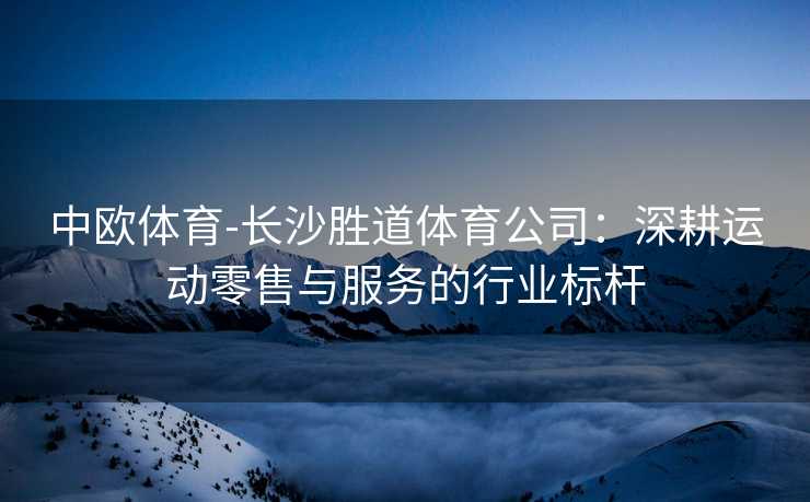 中欧体育-长沙胜道体育公司：深耕运动零售与服务的行业标杆