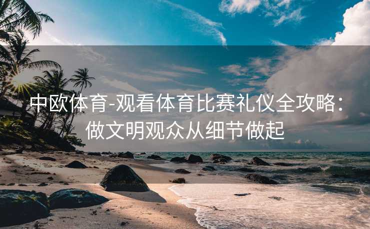 中欧体育-观看体育比赛礼仪全攻略：做文明观众从细节做起