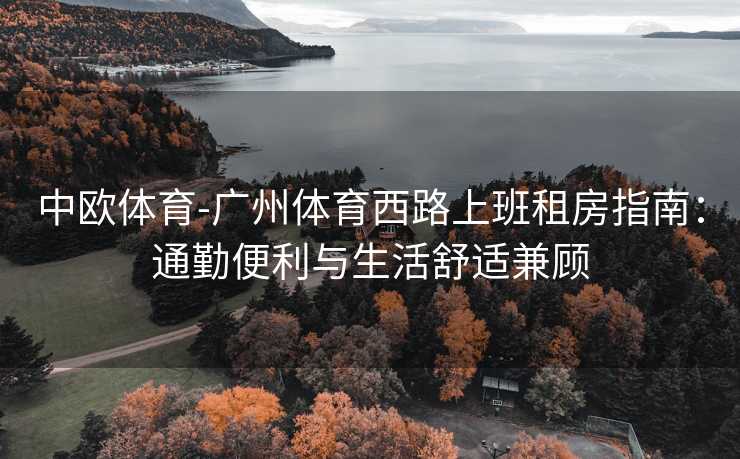 中欧体育-广州体育西路上班租房指南：通勤便利与生活舒适兼顾