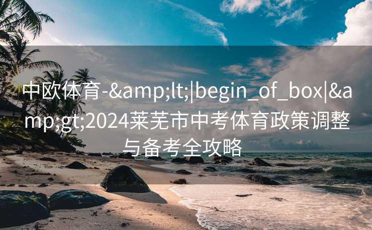中欧体育-&lt;|begin_of_box|&gt;2024莱芜市中考体育政策调整与备考全攻略  