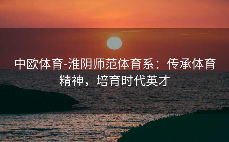 中欧体育-淮阴师范体育系：传承体育精神，培育时代英才