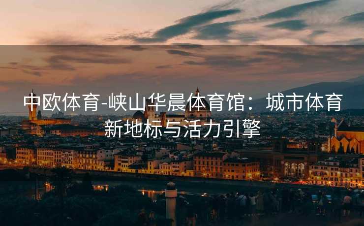中欧体育-峡山华晨体育馆：城市体育新地标与活力引擎