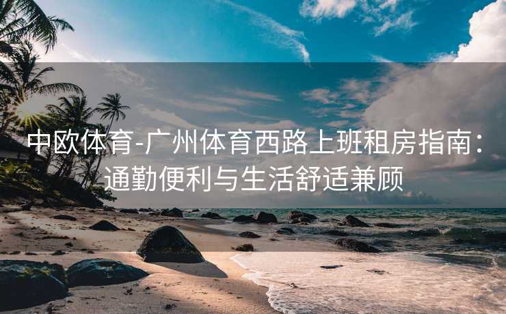 中欧体育-广州体育西路上班租房指南：通勤便利与生活舒适兼顾