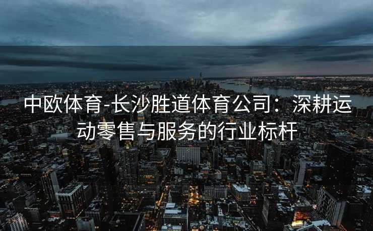 中欧体育-长沙胜道体育公司：深耕运动零售与服务的行业标杆