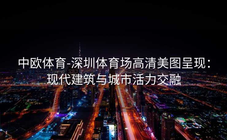 中欧体育-深圳体育场高清美图呈现：现代建筑与城市活力交融
