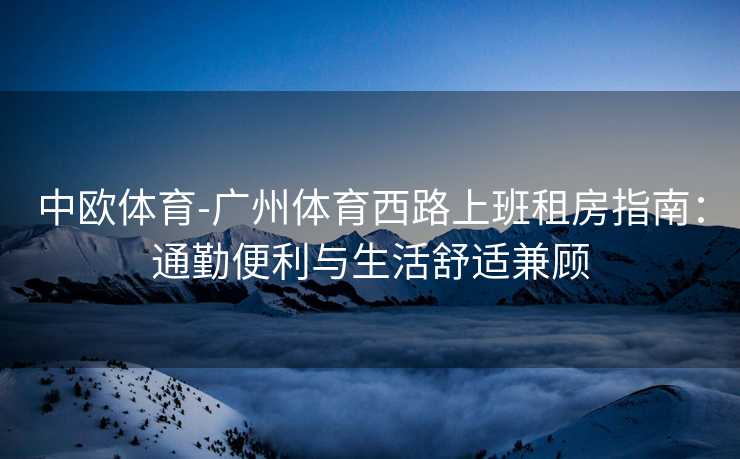 中欧体育-广州体育西路上班租房指南：通勤便利与生活舒适兼顾