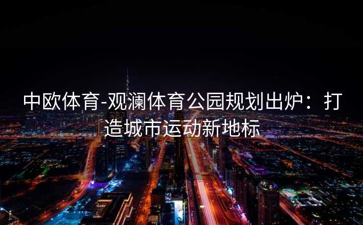 中欧体育-观澜体育公园规划出炉：打造城市运动新地标