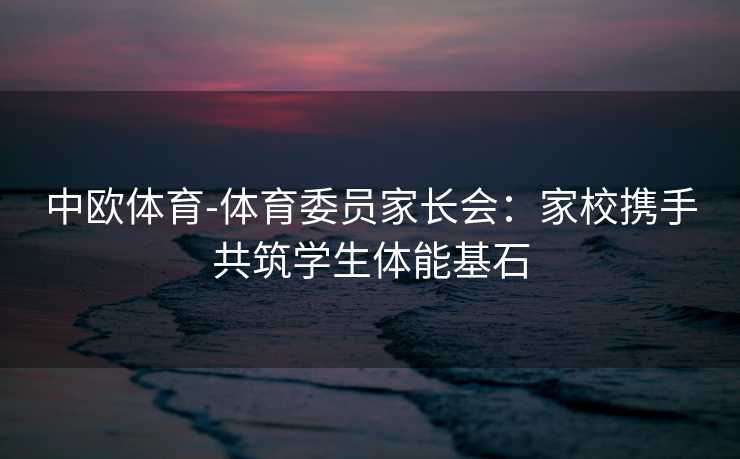 中欧体育-体育委员家长会：家校携手共筑学生体能基石