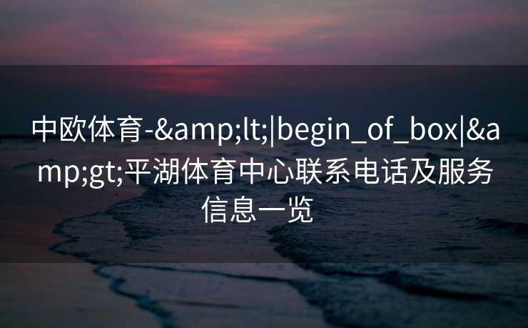 中欧体育-&lt;|begin_of_box|&gt;平湖体育中心联系电话及服务信息一览  