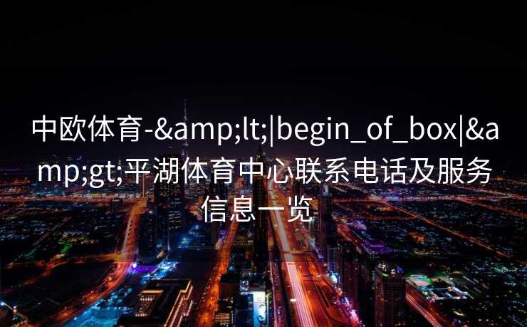 中欧体育-&lt;|begin_of_box|&gt;平湖体育中心联系电话及服务信息一览  