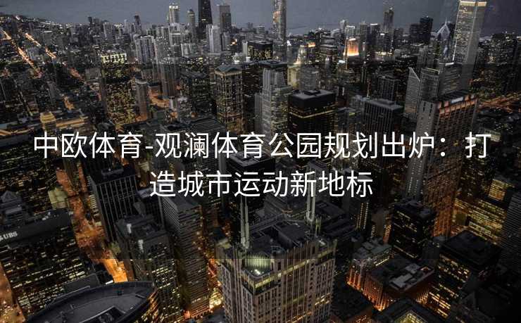 中欧体育-观澜体育公园规划出炉：打造城市运动新地标