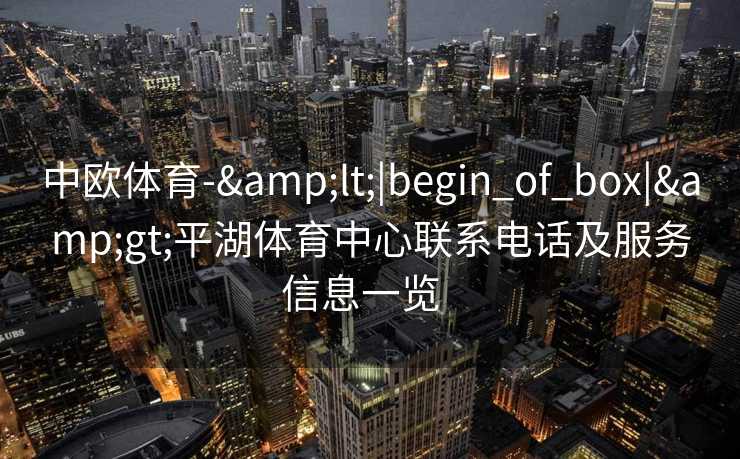 中欧体育-&lt;|begin_of_box|&gt;平湖体育中心联系电话及服务信息一览  