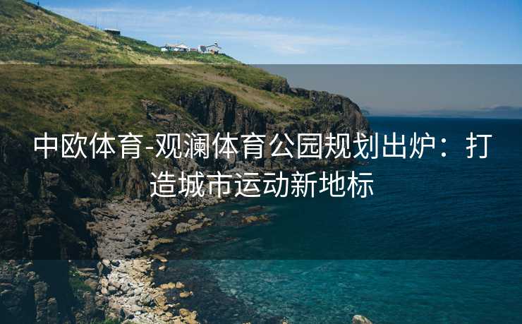 中欧体育-观澜体育公园规划出炉：打造城市运动新地标