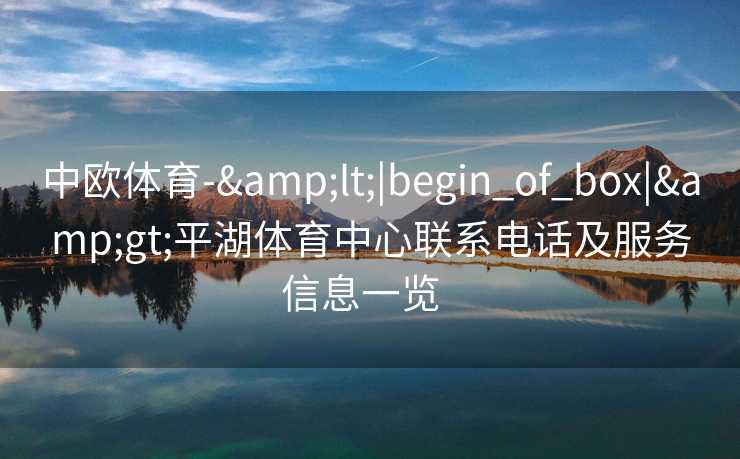 中欧体育-&lt;|begin_of_box|&gt;平湖体育中心联系电话及服务信息一览  